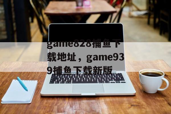 game828捕鱼下载地址，game939捕鱼下载新版