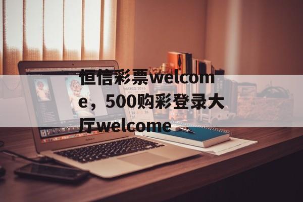 恒信彩票welcome，500购彩登录大厅welcome