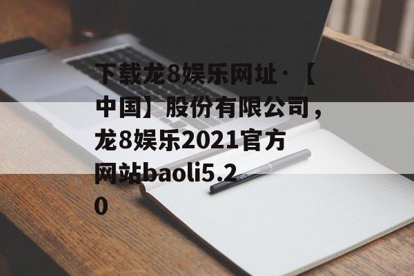 下载龙8娱乐网址·【中国】股份有限公司，龙8娱乐2021官方网站baoli5.20