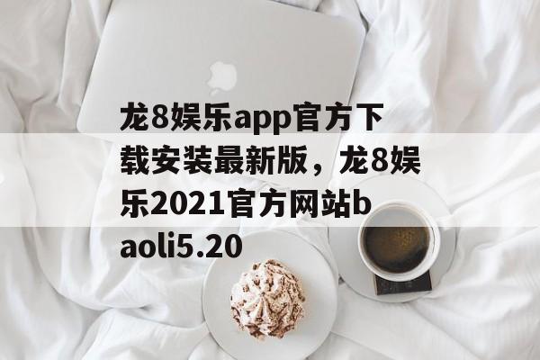 龙8娱乐app官方下载安装最新版，龙8娱乐2021官方网站baoli5.20